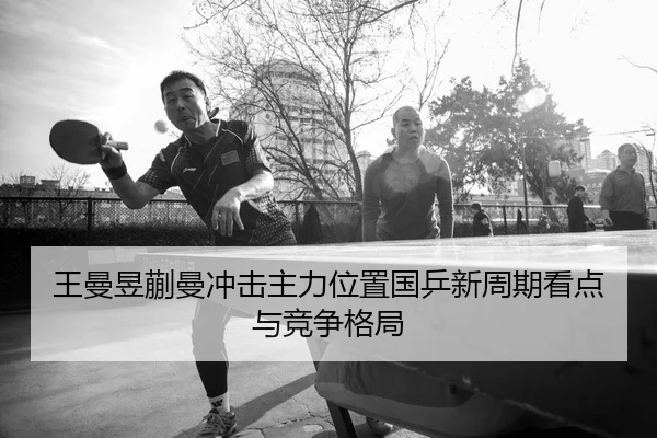 王曼昱蒯曼冲击主力位置国乒新周期看点与竞争格局